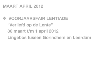 MAART APRIL 2012

  VOORJAARSFAIR LENTIADE
    “Verliefd op de Lente”
    30 maart t/m 1 april 2012
    Lingebos tussen Gorinchem en Leerdam
   
